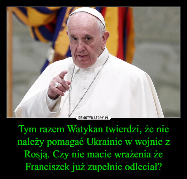 Tym razem Watykan twierdzi, że nie należy pomagać Ukrainie w wojnie z Rosją. Czy nie macie wrażenia że Franciszek już zupełnie odleciał? –  