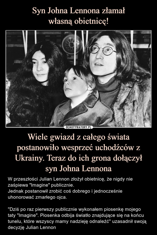 Wiele gwiazd z całego świata postanowiło wesprzeć uchodźców z Ukrainy. Teraz do ich grona dołączyłsyn Johna Lennona – W przeszłości Julian Lennon złożył obietnicę, że nigdy nie zaśpiewa "Imagine" publicznie.Jednak postanowił zrobić coś dobrego i jednocześnie uhonorować zmarłego ojca.''Dziś po raz pierwszy publicznie wykonałem piosenkę mojego taty "Imagine". Piosenka odbija światło znajdujące się na końcu tunelu, które wszyscy mamy nadzieję odnaleźć'' uzasadnił swoją decyzję Julian Lennon W przeszłości Julian Lennon złożył obietnicę, że nigdy nie zaśpiewa "Imagine" publicznie.Jednak postanowił zrobić coś dobrego i jednocześnie uhonorować zmarłego ojca.''Dziś po raz pierwszy publicznie wykonałem piosenkę mojego taty "Imagine". Piosenka odbija światło znajdujące się na końcu tunelu, które wszyscy mamy nadzieję odnaleźć'' uzasadnił swoją decyzję Julian Lennon