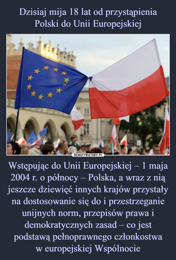 Dzisiaj mija 18 lat od przystąpienia Polski do Unii Europejskiej Wstępując do Unii Europejskiej – 1 maja 2004 r. o północy – Polska, a wraz z nią jeszcze dziewięć innych krajów przystały na dostosowanie się do i przestrzeganie unijnych norm, przepisów prawa i demokratycznych zasad – co jest podstawą pełnoprawnego członkostwa
w europejskiej Wspólnocie