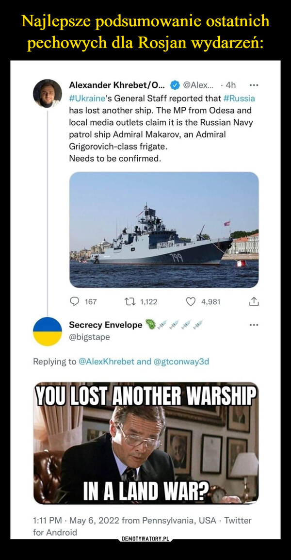  –  Alexander Khrebet/O...@Alex.. · 4h...#Ukraine's General Staff reported that #Russiahas lost another ship. The MP from Odesa andlocal media outlets claim it is the Russian Navypatrol ship Admiral Makarov, an AdmiralGrigorovich-class frigate.Needs to be confirmed.799167L7 1,1224,981Secrecy Envelope@bigstape...Replying to @AlexKhrebet and @gtconway3dYOU LOST ANOTHER WARSHIPIN A LAND WAR?1:11 PM · May 6, 2022 from Pennsylvania, USA · Twitterfor Android