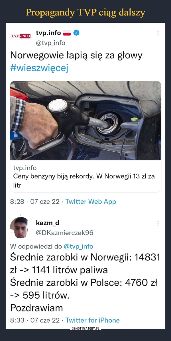 –  TVP tvp.info @tvp_info Norwegowie łapią się za głowy #wieszwięcej tvp.info Ceny benzyny biją rekordy. W Norwegii 13 zł za litr 8:28 • 07 cze 22 • Twitter Web App kazm_d @DKazmierczak96 W odpowiedzi do @tvp_info Średnie zarobki w Norwegii: 14831 zł -> 1141 litrów paliwa Średnie zarobki w Polsce: 4760 zł -> 595 litrów. Pozdrawiam