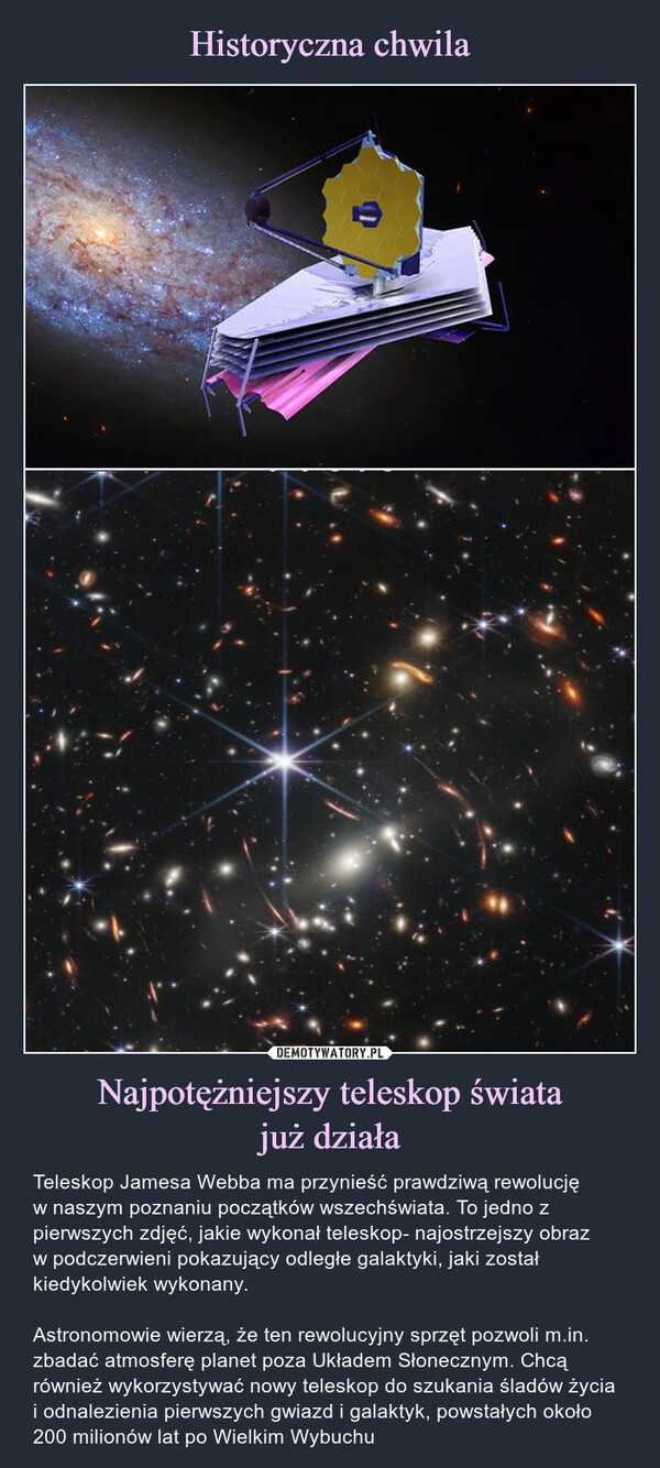 Najpotężniejszy teleskop światajuż działa – Teleskop Jamesa Webba ma przynieść prawdziwą rewolucjęw naszym poznaniu początków wszechświata. To jedno z pierwszych zdjęć, jakie wykonał teleskop- najostrzejszy obrazw podczerwieni pokazujący odległe galaktyki, jaki został kiedykolwiek wykonany.Astronomowie wierzą, że ten rewolucyjny sprzęt pozwoli m.in. zbadać atmosferę planet poza Układem Słonecznym. Chcą również wykorzystywać nowy teleskop do szukania śladów życia i odnalezienia pierwszych gwiazd i galaktyk, powstałych około 200 milionów lat po Wielkim Wybuchu Teleskop Jamesa Webba ma przynieść prawdziwą rewolucję w naszym poznaniu początków wszechświata. To najostrzejszy obraz w podczerwieni pokazujący odległe galaktyki, jaki został kiedykolwiek wykonany.
