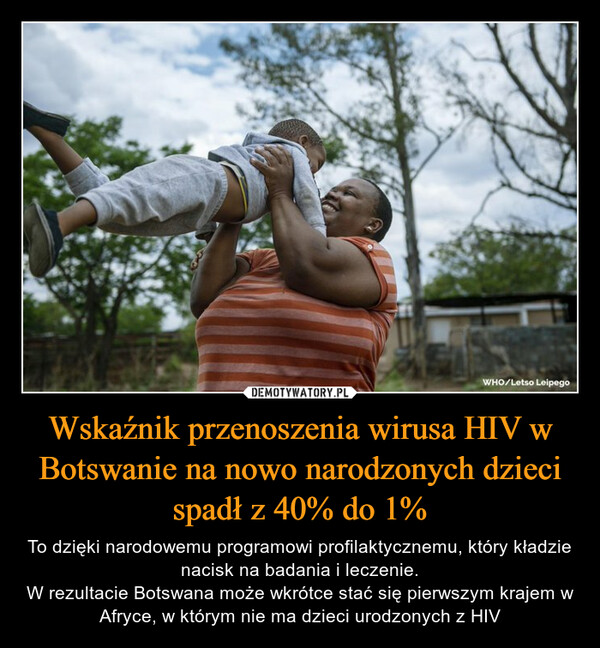 Wskaźnik przenoszenia wirusa HIV w Botswanie na nowo narodzonych dzieci spadł z 40% do 1% – To dzięki narodowemu programowi profilaktycznemu, który kładzie nacisk na badania i leczenie.W rezultacie Botswana może wkrótce stać się pierwszym krajem w Afryce, w którym nie ma dzieci urodzonych z HIV 
