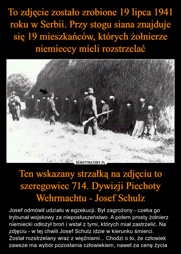 Ten wskazany strzałką na zdjęciu to szeregowiec 714. Dywizji Piechoty Wehrmachtu - Josef Schulz – Josef odmówił udziału w egzekucji. Był zagrożony - czeka go trybunał wojskowy za nieposłuszeństwo. A potem prosty żołnierz niemiecki odłożył broń i wstał z tymi, których miał zastrzelić. Na zdjęciu - w tej chwili Josef Schulz idzie w kierunku śmierci. Został rozstrzelany wraz z więźniami... Chodzi o to, że człowiek zawsze ma wybór pozostania człowiekiem, nawet za cenę życia 