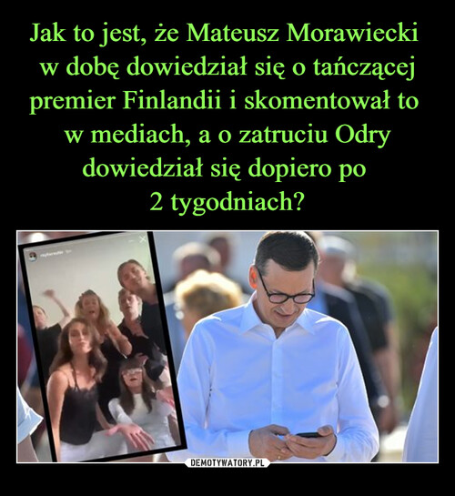 Jak to jest, że Mateusz Morawiecki 
w dobę dowiedział się o tańczącej premier Finlandii i skomentował to 
w mediach, a o zatruciu Odry dowiedział się dopiero po 
2 tygodniach?