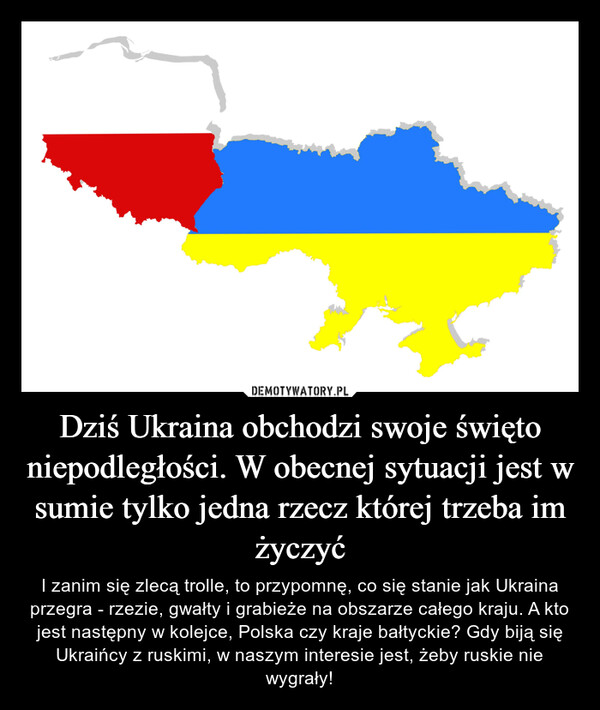 Dziś Ukraina obchodzi swoje święto niepodległości. W obecnej sytuacji jest w sumie tylko jedna rzecz której trzeba im życzyć – I zanim się zlecą trolle, to przypomnę, co się stanie jak Ukraina przegra - rzezie, gwałty i grabieże na obszarze całego kraju. A kto jest następny w kolejce, Polska czy kraje bałtyckie? Gdy biją się Ukraińcy z ruskimi, w naszym interesie jest, żeby ruskie nie wygrały! 
