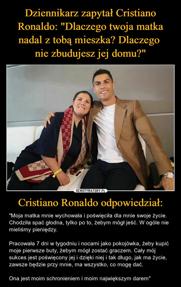 Cristiano Ronaldo odpowiedział: – "Moja matka mnie wychowała i poświęciła dla mnie swoje życie. Chodziła spać głodna, tylko po to, żebym mógł jeść. W ogóle nie mieliśmy pieniędzy.Pracowała 7 dni w tygodniu i nocami jako pokojówka, żeby kupić moje pierwsze buty, żebym mógł zostać graczem. Cały mój sukces jest poświęcony jej i dzięki niej i tak długo, jak ma życie, zawsze będzie przy mnie, ma wszystko, co mogę dać.Ona jest moim schronieniem i moim największym darem" 