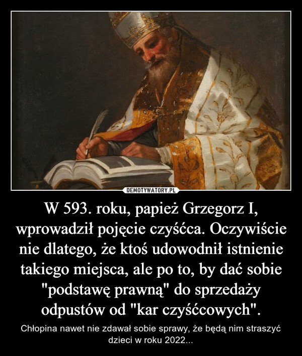 W 593. roku, papież Grzegorz I, wprowadził pojęcie czyśćca. Oczywiście nie dlatego, że ktoś udowodnił istnienie takiego miejsca, ale po to, by dać sobie "podstawę prawną" do sprzedaży odpustów od "kar czyśćcowych". – Chłopina nawet nie zdawał sobie sprawy, że będą nim straszyć dzieci w roku 2022... 