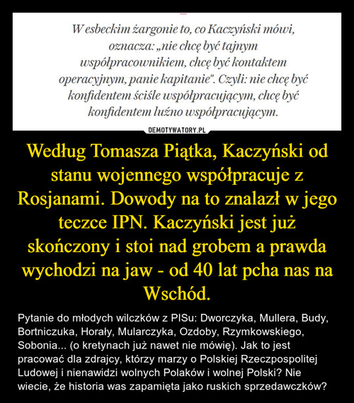 Według Tomasza Piątka, Kaczyński od stanu wojennego współpracuje z Rosjanami. Dowody na to znalazł w jego teczce IPN. Kaczyński jest już skończony i stoi nad grobem a prawda wychodzi na jaw - od 40 lat pcha nas na Wschód.