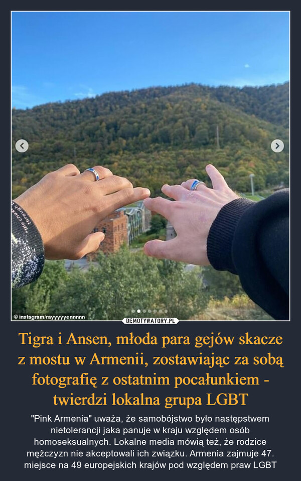 Tigra i Ansen, młoda para gejów skacze z mostu w Armenii, zostawiając za sobą fotografię z ostatnim pocałunkiem - twierdzi lokalna grupa LGBT – "Pink Armenia" uważa, że samobójstwo było następstwem nietolerancji jaka panuje w kraju względem osób homoseksualnych. Lokalne media mówią też, że rodzice mężczyzn nie akceptowali ich związku. Armenia zajmuje 47. miejsce na 49 europejskich krajów pod względem praw LGBT 