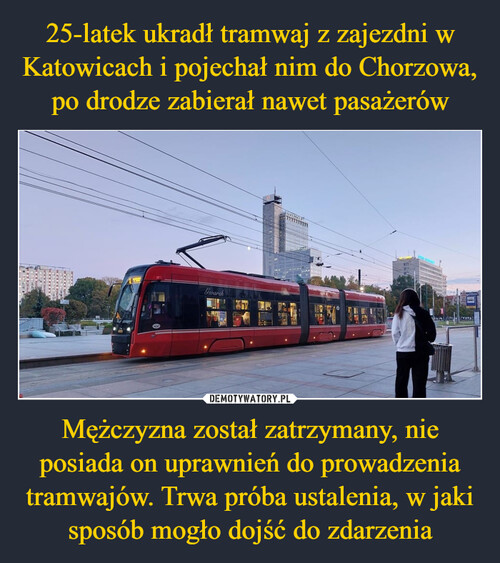 25-latek ukradł tramwaj z zajezdni w Katowicach i pojechał nim do Chorzowa, po drodze zabierał nawet pasażerów Mężczyzna został zatrzymany, nie posiada on uprawnień do prowadzenia tramwajów. Trwa próba ustalenia, w jaki sposób mogło dojść do zdarzenia