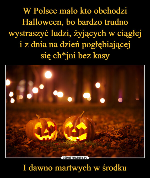W Polsce mało kto obchodzi Halloween, bo bardzo trudno wystraszyć ludzi, żyjących w ciągłej i z dnia na dzień pogłębiającej
się ch*jni bez kasy I dawno martwych w środku
