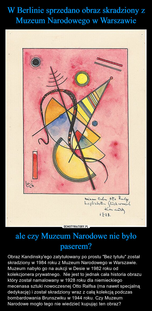 ale czy Muzeum Narodowe nie było paserem? – Obraz Kandinsky'ego zatytułowany po prostu "Bez tytułu" został skradziony w 1984 roku z Muzeum Narodowego w Warszawie. Muzeum nabyło go na aukcji w Desie w 1982 roku od kolekcjonera prywatnego.  Nie jest to jednak cała historia obrazu który został namalowany w 1928 roku dla niemieckiego mecenasa sztuki nowoczesnej Otto Ralfsa (ma nawet specjalną dedykację) i został skradziony wraz z całą kolekcją podczas bombardowania Brunszwiku w 1944 roku. Czy Muzeum Narodowe mogło tego nie wiedzieć kupując ten obraz? 