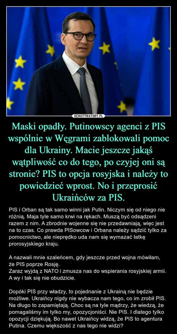 Maski opadły. Putinowscy agenci z PIS wspólnie w Węgrami zablokowali pomoc dla Ukrainy. Macie jeszcze jakąś wątpliwość co do tego, po czyjej oni są stronie? PIS to opcja rosyjska i należy to powiedzieć wprost. No i przeprosić Ukraińców za PIS. – PIS i Orban są tak samo winni jak Putin. Niczym się od niego nie różnią. Maja tyle samo krwi na rękach. Muszą być odsądzeni razem z nim. A zbrodnie wojenne się nie przedawniają, więc jest na to czas. Co prawda PISowcow i Orbana należy sądzić tylko za pomocnictwo, ale nieprędko uda nam się wymazać łatkę prorosyjskiego kraju. A nazwali mnie szaleńcem, gdy jeszcze przed wojna mówiłam, że PIS poprze Rosję. Zaraz wyjdą z NATO i zmusza nas do wspierania rosyjskiej armii. A wy i tak się nie obudzicie.Dopóki PIS przy władzy, to pojednanie z Ukrainą nie będzie możliwe. Ukraińcy nigdy nie wybacza nam tego, co im zrobił PIS. Na długo to zapamiętają. Choc są na tyle mądrzy, że wiedzą, że pomagaliśmy im tylko my, opozycjoniści. Nie PIS. I dlatego tylko opozycji dziękują. Bo nawet Ukraińcy widzą, że PIS to agentura Putina. Czemu większość z nas tego nie widzi? 