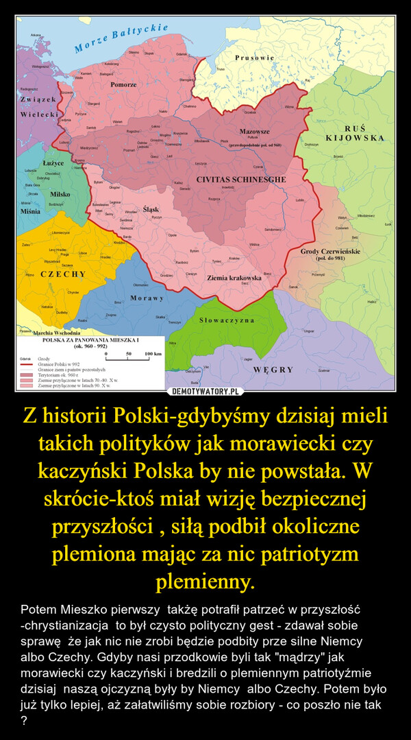 Z historii Polski-gdybyśmy dzisiaj mieli takich polityków jak morawiecki czy kaczyński Polska by nie powstała. W skrócie-ktoś miał wizję bezpiecznej przyszłości , siłą podbił okoliczne plemiona mając za nic patriotyzm plemienny. – Potem Mieszko pierwszy  takżę potrafił patrzeć w przyszłość -chrystianizacja  to był czysto polityczny gest - zdawał sobie sprawę  że jak nic nie zrobi będzie podbity prze silne Niemcy albo Czechy. Gdyby nasi przodkowie byli tak "mądrzy" jak morawiecki czy kaczyński i bredzili o plemiennym patriotyźmie  dzisiaj  naszą ojczyzną były by Niemcy  albo Czechy. Potem było już tylko lepiej, aż załatwiliśmy sobie rozbiory - co poszło nie tak ? 