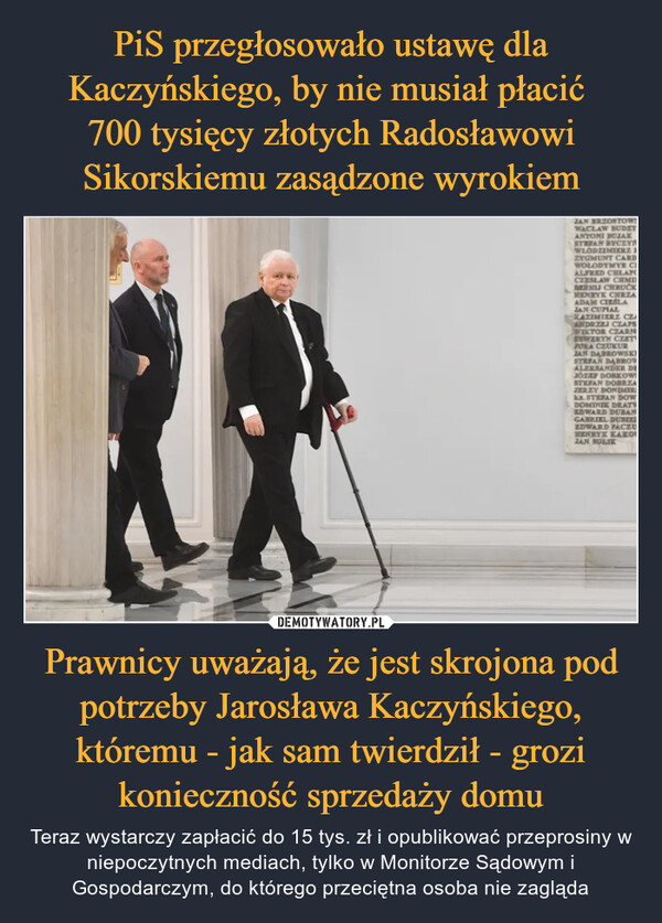 PiS przegłosowało ustawę dla Kaczyńskiego, by nie musiał płacić 
700 tysięcy złotych Radosławowi Sikorskiemu zasądzone wyrokiem Prawnicy uważają, że jest skrojona pod potrzeby Jarosława Kaczyńskiego, któremu - jak sam twierdził - grozi konieczność sprzedaży domu
