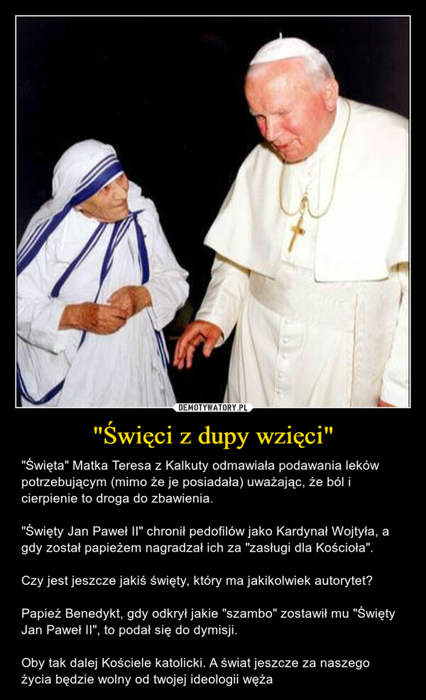 "Święci z dupy wzięci" – "Święta" Matka Teresa z Kalkuty odmawiała podawania leków potrzebującym (mimo że je posiadała) uważając, że ból i cierpienie to droga do zbawienia."Święty Jan Paweł II" chronił pedofilów jako Kardynał Wojtyła, a gdy został papieżem nagradzał ich za "zasługi dla Kościoła".Czy jest jeszcze jakiś święty, który ma jakikolwiek autorytet? Papież Benedykt, gdy odkrył jakie "szambo" zostawił mu "Święty Jan Paweł II", to podał się do dymisji. Oby tak dalej Kościele katolicki. A świat jeszcze za naszego życia będzie wolny od twojej ideologii węża 