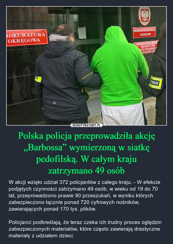 Polska policja przeprowadziła akcję „Barbossa” wymierzoną w siatkę pedofilską. W całym krajuzatrzymano 49 osób – W akcji wzięło udział 372 policjantów z całego kraju. - W efekcie podjętych czynności zatrzymano 49 osób, w wieku od 19 do 70 lat, przeprowadzono prawie 90 przeszukań, w wyniku których zabezpieczono łącznie ponad 720 cyfrowych nośników, zawierających ponad 170 tys. plików. Policjanci podkreślają, że teraz czeka ich trudny proces oględzin zabezpieczonych materiałów, które często zawierają drastyczne materiały z udziałem dzieci. ROKURATURAOKRĘGOWAPROKURATURA REGIONALNWRZESZOWIEPODKARNE VIRAL ZAMERANDEPICTAMENTE DO SPRCONCE ORGANELRY BRAKING LINLICJA