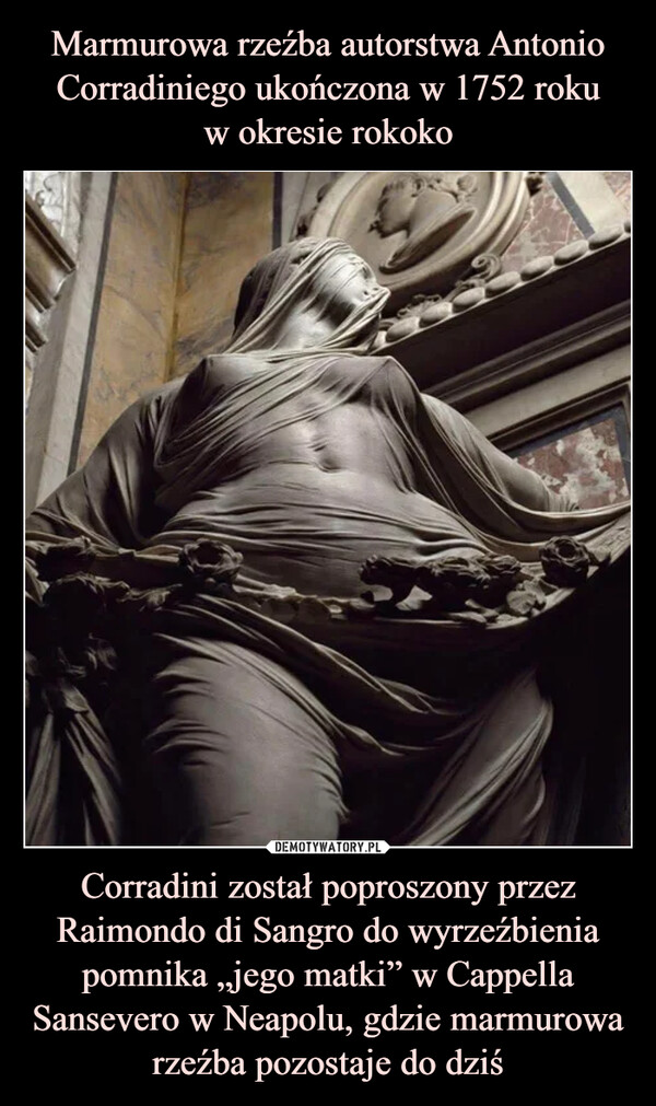 Marmurowa rzeźba autorstwa Antonio Corradiniego ukończona w 1752 roku
w okresie rokoko Corradini został poproszony przez Raimondo di Sangro do wyrzeźbienia pomnika „jego matki” w Cappella Sansevero w Neapolu, gdzie marmurowa rzeźba pozostaje do dziś