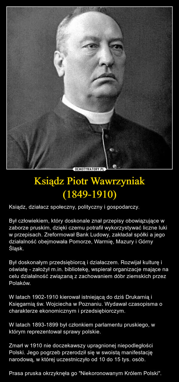 Ksiądz Piotr Wawrzyniak (1849-1910) – Ksiądz, działacz społeczny, polityczny i gospodarczy.Był człowiekiem, który doskonale znał przepisy obowiązujące w zaborze pruskim, dzięki czemu potrafił wykorzystywać liczne luki w przepisach. Zreformował Bank Ludowy, zakładał spółki a jego działalność obejmowała Pomorze, Warmię, Mazury i Górny Śląsk.Był doskonałym przedsiębiorcą i działaczem. Rozwijał kulturę i oświatę - założył m.in. bibliotekę, wspierał organizacje mające na celu działalność związaną z zachowaniem dóbr ziemskich przez Polaków.W latach 1902-1910 kierował istniejącą do dziś Drukarnią i Księgarnią św. Wojciecha w Poznaniu. Wydawał czasopisma o charakterze ekonomicznym i przedsiębiorczym.W latach 1893-1899 był członkiem parlamentu pruskiego, w którym reprezentował sprawy polskie.Zmarł w 1910 nie doczekawszy upragnionej niepodległości Polski. Jego pogrzeb przerodził się w swoistą manifestację narodową, w której uczestniczyło od 10 do 15 tys. osób.Prasa pruska okrzyknęła go "Niekoronowanym Królem Polski". 