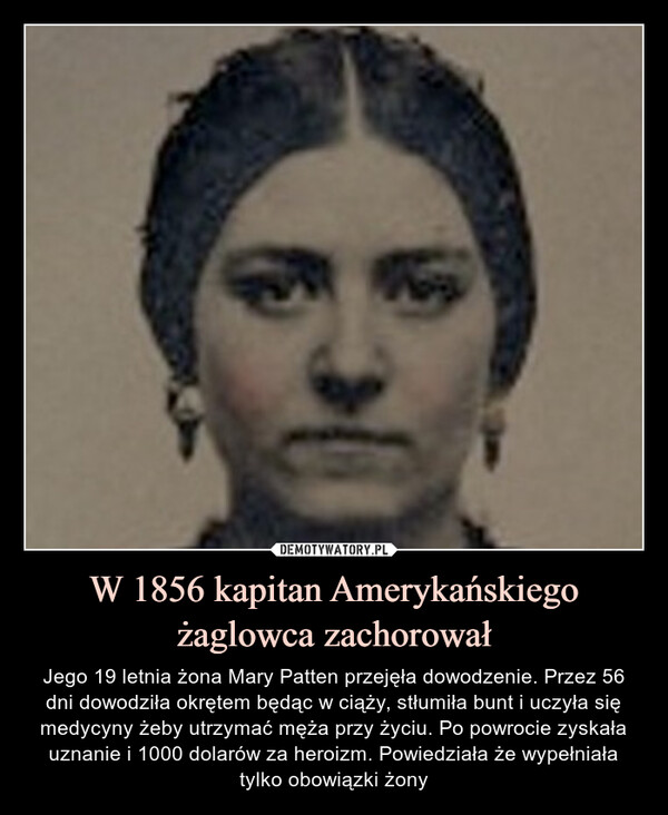W 1856 kapitan Amerykańskiego żaglowca zachorował – Jego 19 letnia żona Mary Patten przejęła dowodzenie. Przez 56 dni dowodziła okrętem będąc w ciąży, stłumiła bunt i uczyła sięmedycyny żeby utrzymać męża przy życiu. Po powrocie zyskała uznanie i 1000 dolarów za heroizm. Powiedziała że wypełniała tylko obowiązki żony 