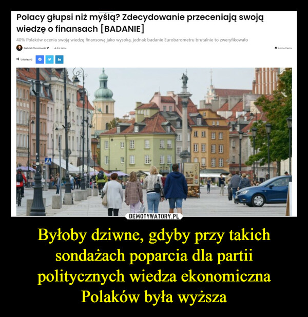 Byłoby dziwne, gdyby przy takich sondażach poparcia dla partii politycznych wiedza ekonomiczna Polaków była wyższa –  Polacy głupsi niż myślą? zdecydowanie przeceniają swojąwiedzę o finansach [BADANIE]40% Polaków ocenia swoją wiedzę finansową jako wysoką, jednak badanie Eurobarometru brutalnie to zweryfikowałoGabriel Chrostowski4 dni temuUdostępnij f y in#5 minut temu
