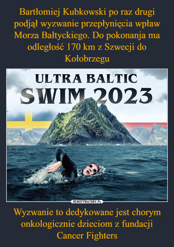 Bartłomiej Kubkowski po raz drugi podjął wyzwanie przepłynięcia wpław Morza Bałtyckiego. Do pokonanja ma odległość 170 km z Szwecji do Kołobrzegu Wyzwanie to dedykowane jest chorym onkologicznie dzieciom z fundacji Cancer Fighters