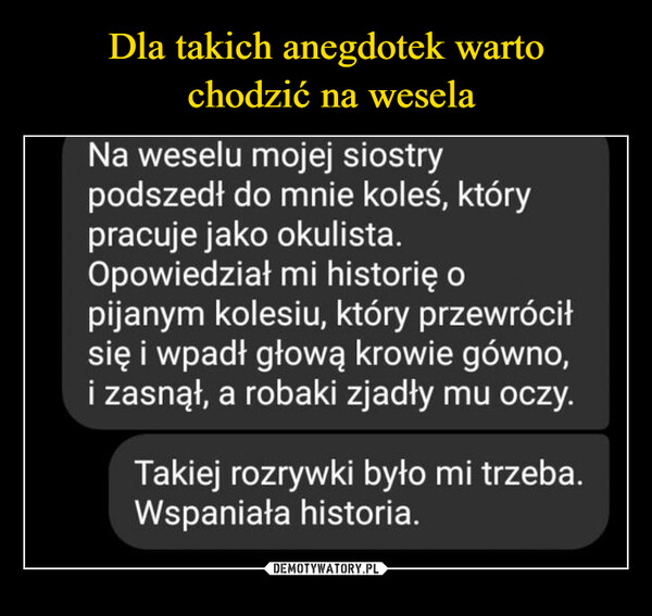  –  Na weselu mojej siostrypodszedł do mnie koleś, którypracuje jako okulista.Opowiedział mi historię opijanym kolesiu, który przewróciłsię i wpadł głową krowie gówno,i zasnął, a robaki zjadły mu oczy.Takiej rozrywki było mi trzeba.Wspaniała historia.