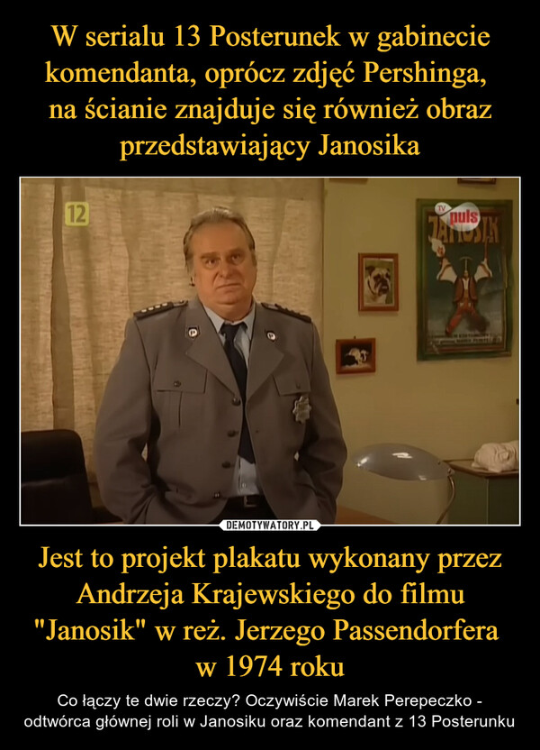 W serialu 13 Posterunek w gabinecie komendanta, oprócz zdjęć Pershinga, 
na ścianie znajduje się również obraz przedstawiający Janosika Jest to projekt plakatu wykonany przez Andrzeja Krajewskiego do filmu "Janosik" w reż. Jerzego Passendorfera 
w 1974 roku