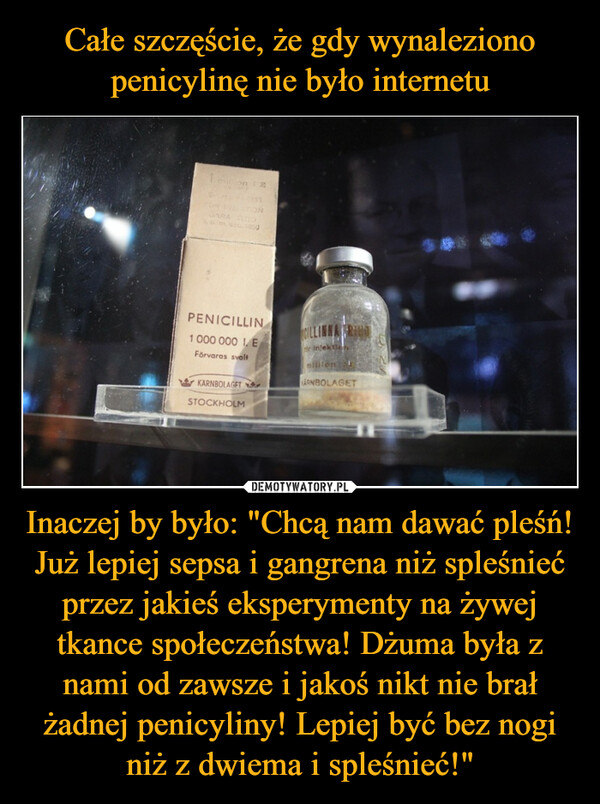 Inaczej by było: "Chcą nam dawać pleśń! Już lepiej sepsa i gangrena niż spleśnieć przez jakieś eksperymenty na żywej tkance społeczeństwa! Dżuma była z nami od zawsze i jakoś nikt nie brał żadnej penicyliny! Lepiej być bez nogi niż z dwiema i spleśnieć!" –  20PENICILLIN1 000 000 1. EFörvaras svaltKARNBOLAGETSTOCKHOLMCILLINNA RINdr injektionmillion tARNBOLAGET