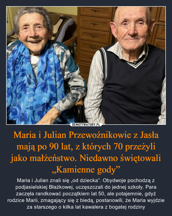 Maria i Julian Przewoźnikowie z Jasła mają po 90 lat, z których 70 przeżyli jako małżeństwo. Niedawno świętowali „Kamienne gody” – Maria i Julian znali się „od dziecka”. Obydwoje pochodzą z podjasielskiej Błażkowej, uczęszczali do jednej szkoły. Para zaczęła randkować początkiem lat 50, ale potajemnie, gdyż rodzice Marii, zmagający się z biedą, postanowili, że Maria wyjdzie za starszego o kilka lat kawalera z bogatej rodziny 