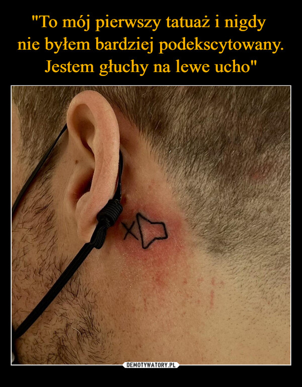 "To mój pierwszy tatuaż i nigdy 
nie byłem bardziej podekscytowany. Jestem głuchy na lewe ucho"