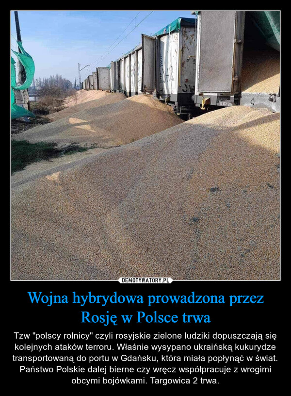Wojna hybrydowa prowadzona przez Rosję w Polsce trwa – Tzw "polscy rolnicy" czyli rosyjskie zielone ludziki dopuszczają się kolejnych ataków terroru. Właśnie wysypano ukraińską kukurydze transportowaną do portu w Gdańsku, która miała popłynąć w świat.Państwo Polskie dalej bierne czy wręcz współpracuje z wrogimi obcymi bojówkami. Targowica 2 trwa. CHAXRSK85 5321 286