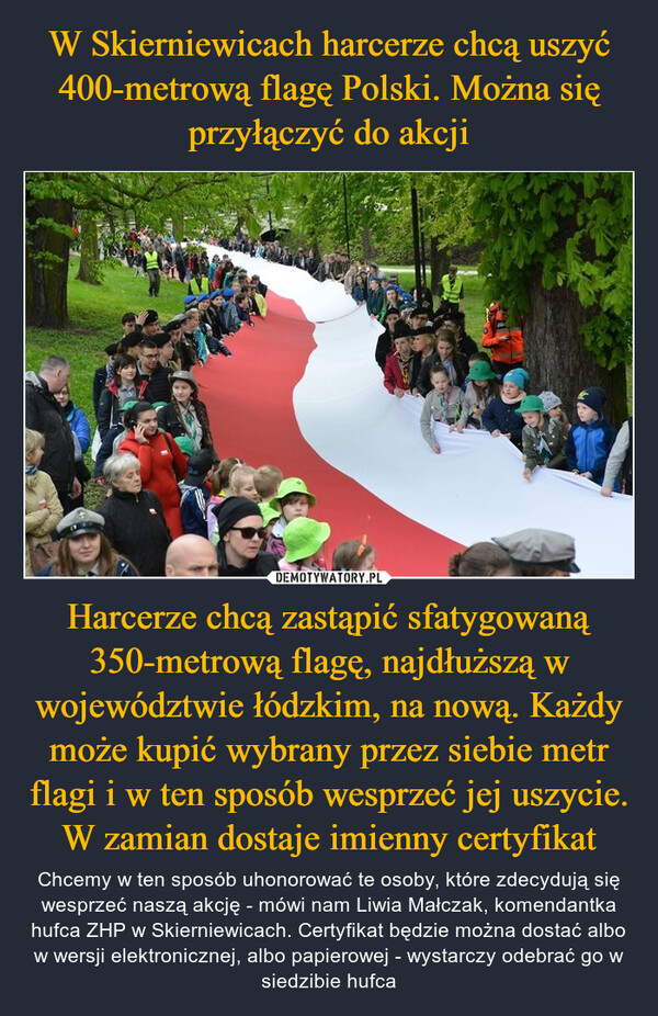 W Skierniewicach harcerze chcą uszyć 400-metrową flagę Polski. Można się przyłączyć do akcji Harcerze chcą zastąpić sfatygowaną 350-metrową flagę, najdłuższą w województwie łódzkim, na nową. Każdy może kupić wybrany przez siebie metr flagi i w ten sposób wesprzeć jej uszycie. W zamian dostaje imienny certyfikat