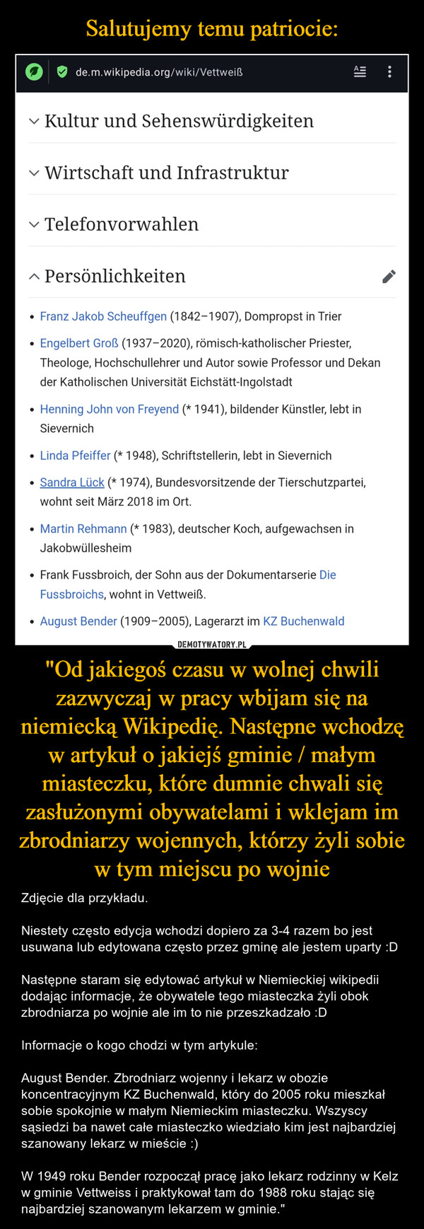 Salutujemy temu patriocie: "Od jakiegoś czasu w wolnej chwili zazwyczaj w pracy wbijam się na niemiecką Wikipedię. Następne wchodzę w artykuł o jakiejś gminie / małym miasteczku, które dumnie chwali się zasłużonymi obywatelami i wklejam im zbrodniarzy wojennych, którzy żyli sobie w tym miejscu po wojnie